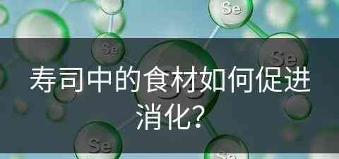 寿司中的食材如何促进消化？(寿司中的食材如何促进消化吸收)